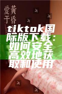 tiktok国际版下载：如何安全高效地获取和使用